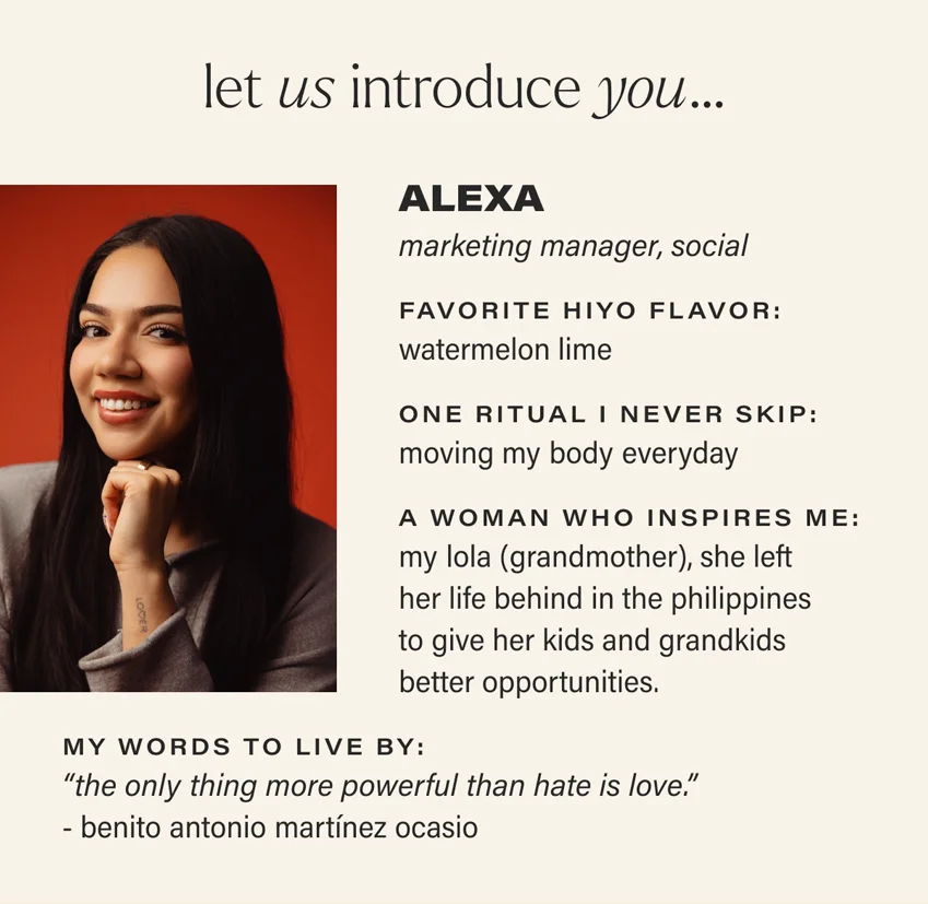 let us introduce you... ALEXA: marketing manager, social. favorite hiyo flavor:  watermelon lime. one ritual i never skip: moving my body everyday. a woman who inspires me: my lola (grandmother), she left her life behind in the philippines to give her kids and grandkids better opportunities. my words to live by: “the only thing more powerful than hate is love.” - benito antonio martínez ocasio