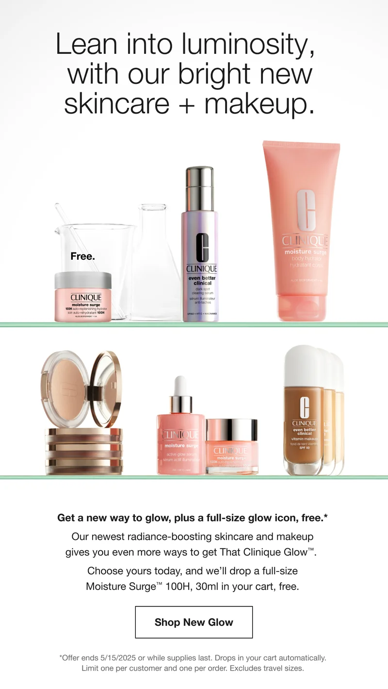 Lean into luminosity, with our bright new skincare + makeup. | Get a new way to glow, plus a full-size glow icon, free.* Our newest radiance-boosting skincare and makeup gives you even more ways to get That Clinique Glow™.  Choose yours today, and we’ll drop a full-size Moisture Surge™ 100H, 30ml in your cart, free. | Shop New Glow | *Offer ends 5/15/2025 or while supplies last. Drops in your cart automatically. Limit one per customer and one per order. Excludes travel sizes.