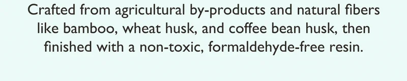 Crafted from agricultural by-products and natural fibers like bamboo, wheat husk, and coffee bean husk, then finished with a non-toxic, formaldehyde-free resin.