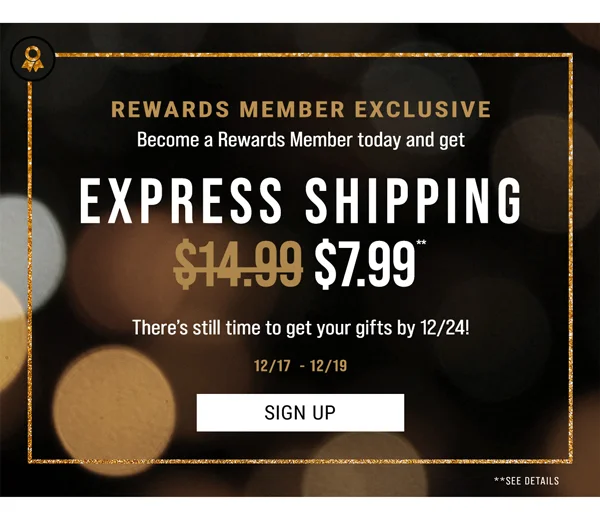 Rewards Member Exclusive. Become a Rewards Member today and get Express Shipping $7.99**. There's still time to get your gifts by 12/24! Sign Up.