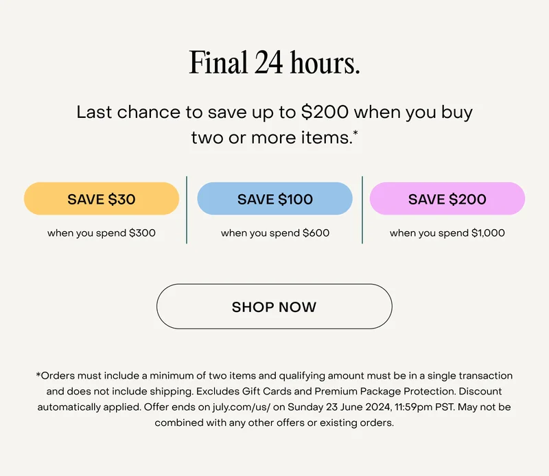 Final 24 hours. Last chance to save up to $200 when you buy two or more items.**Orders must include a minimum of two items and qualifying amount must be in a single transaction and does not include shipping. Excludes Gift Cards and Premium Package Protection. Discount automatically applied. Offer ends on july.com/us/ on Sunday 23 June 2024, 11:59pm PST. May not be combined with any other offers or existing orders.