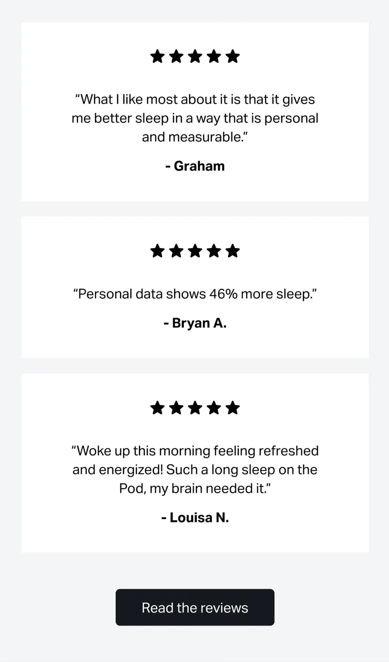 “What I like most about it is that it gives me better sleep in a way that is personal and measurable.” Graham C.  “Personal data shows 46% more sleep.” - Bryan A.  “Woke up this morning feeling refreshed and energized! Such a long sleep on the Pod, my brain needed it.” - Louisa N.