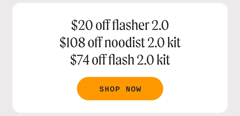 $20 off Flasher 2.0, $108 off Noodist 2.0 Kit, $74 Flash 2.0 Kit - SHOP NOW