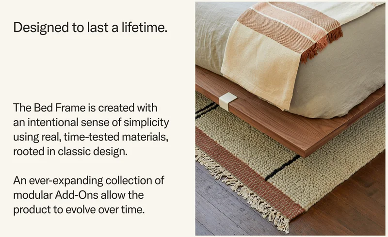 The Bed Frame is created with an intentional sense of simplicity using real, time-tested materials, rooted in classic design.  An ever-expanding collection of modular Add-Ons allow the product to evolve over time.