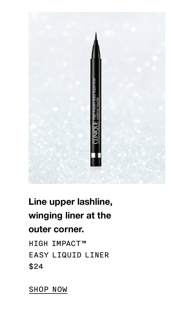 Line upper lashline, winging liner at theouter corner. High Impact™ EASY LIQUID LINER $25 Shop now