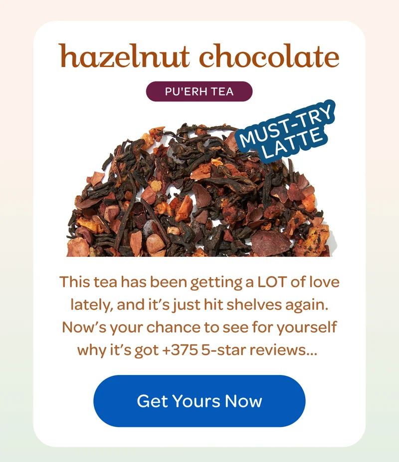 hazelnut chocolate PU’ERH TEA  This tea has been getting a LOT of love lately, and it’s just hit shelves again. Now’s your chance to see for yourself why it’s got +375 5-star reviews...