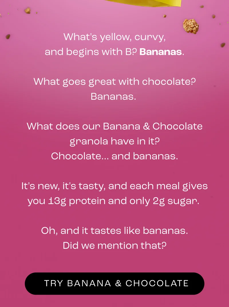 What's yellow, curvy, and begins with B? Bananas.  What goes great with chocolate? Bananas.   What does our Banana & Chocolate granola have in it? Chocolate... and bananas.  It's new, it's tasty, and each meal gives you 13g protein and only 2g sugar.   Oh, and it tastes like bananas. Did we mention that?