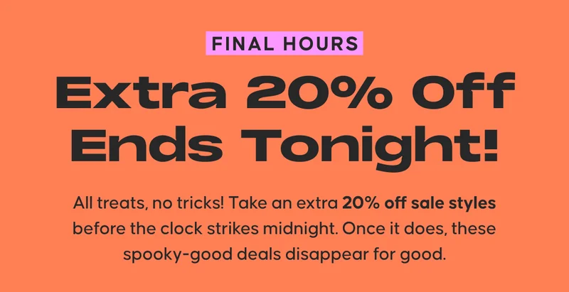 Final Hours. Extra 20% Off Ends Tonight! All treats, no tricks! Take an extra 20% off sale styles before the clock strikes midnight. Once it does, these spooky-good deals disappear for good.