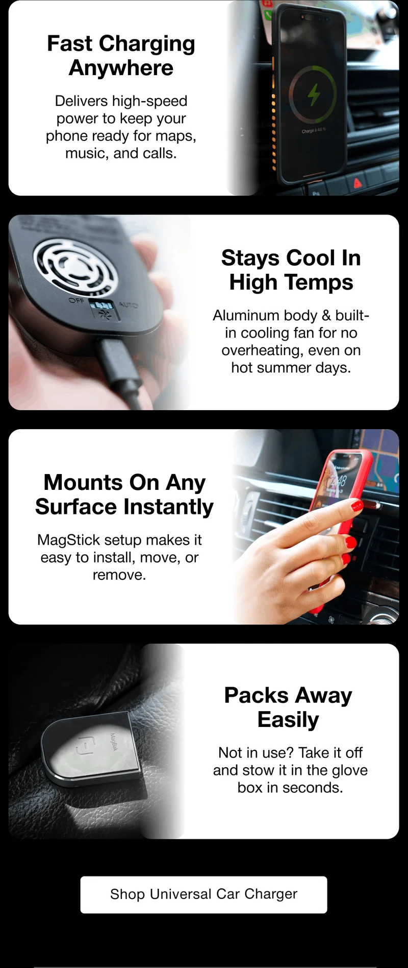 Fast Charging Anywhere Delivers high-speed power to keep your phone ready for maps, music, and calls. Stays Cool In High Temps Aluminum body & built-in cooling fan for no overheating, even on hot summer days. Mounts On Any Surface Instantly MagStick setup makes it easy to install, move, or remove. Packs Away Easily Not in use? Take it off and stow it in the glove box in seconds.