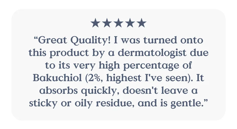 “Great Quality! I was turned onto this product by a dermatologist due to its very high percentage of Bakuchiol (2%, highest I've seen). It absorbs quickly, doesn't leave a sticky or oily residue, and is gentle.”