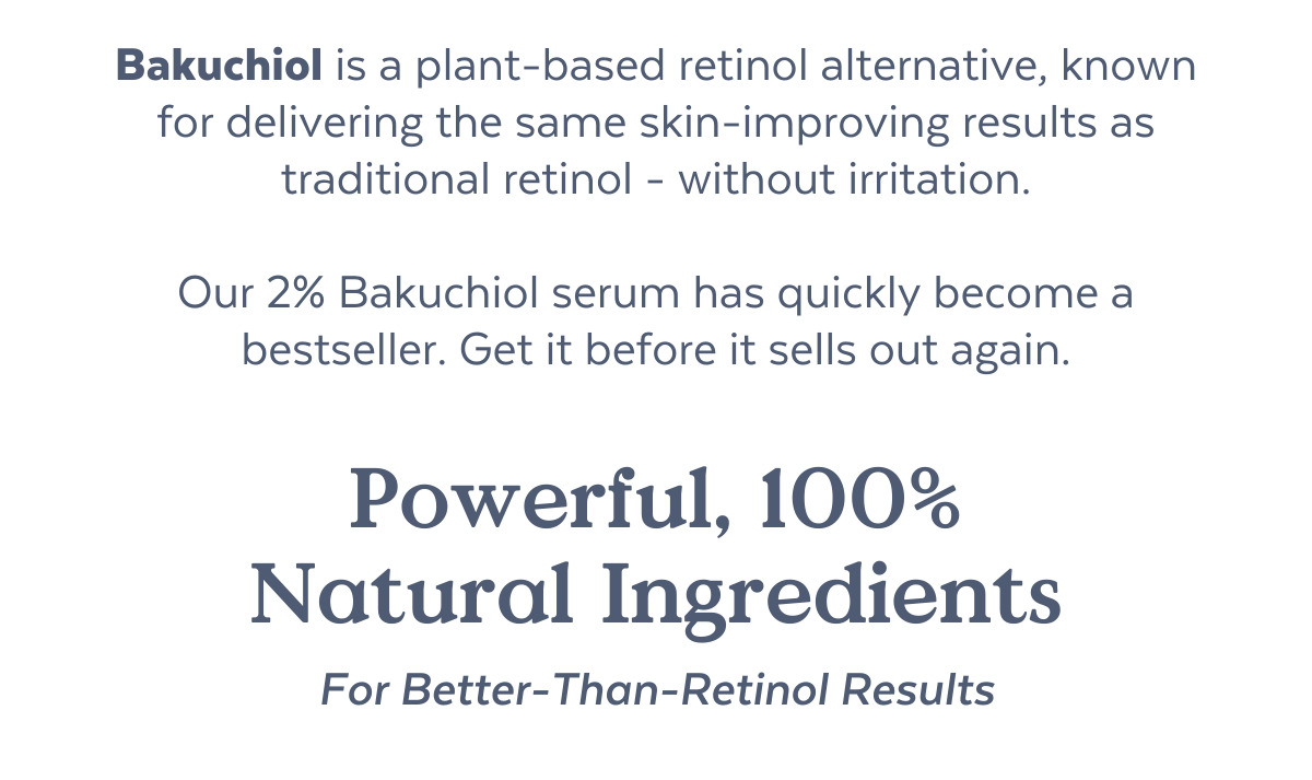 Bakuchiol is a plant-based retinol alternative, known for delivering the same skin-improving results of traditional retinol - without irritation.  Our 2% Bakuchiol serum has quickly become a bestseller. Get it before it sells out again.