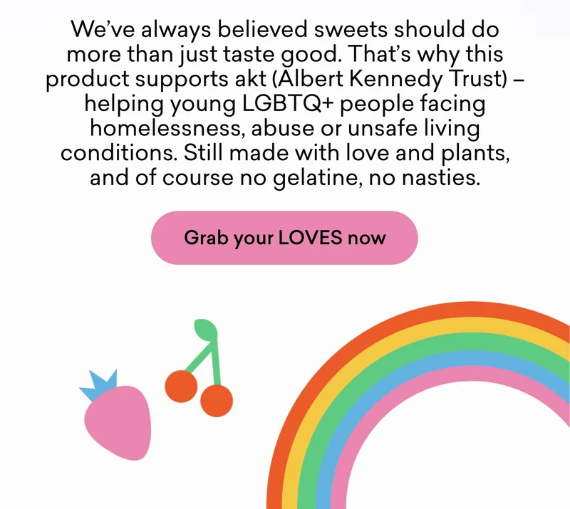 We’ve always believed sweets should do more than just taste good. That’s why this product supports akt (Albert Kennedy Trust) – helping young LGBTQ+ people facing homelessness, abuse or unsafe living conditions. Still made with love and plants, and of course no gelatine, no nasties.