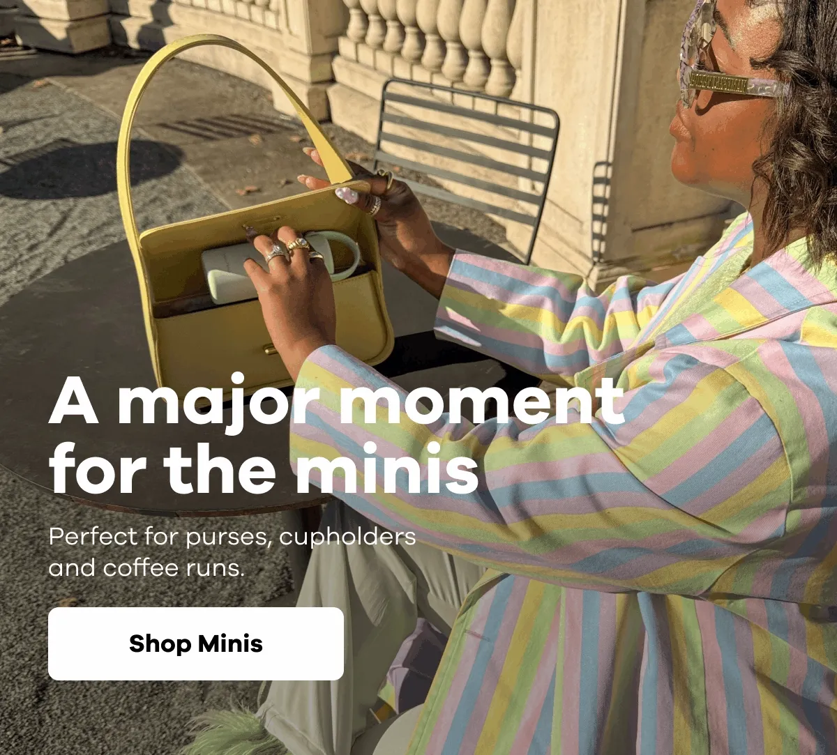 A major moment for the minis. Perfect for purses, cupholders and coffee runs. | Shop Minis
