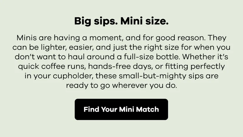 Big sips. Mini size. Minis are having a moment, and for good reason.  They can be lighter, easier, and just the right size for when you don't want to haul around a full-size bottle. | Find Your Mini Match