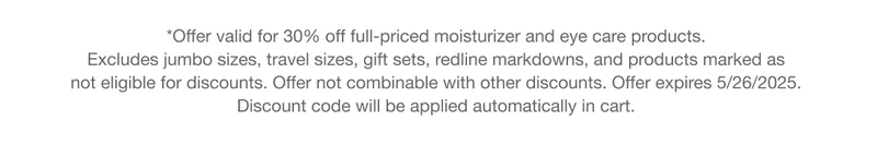 *Offer valid for 30% off full-priced moisturizer and eye care products.  Excludes jumbo sizes, travel sizes, gift sets, redline markdowns, and products marked as  not eligible for discounts. Offer not combinable with other discounts. Offer expires 5/26/2025.  Discount code will be applied automatically in cart.