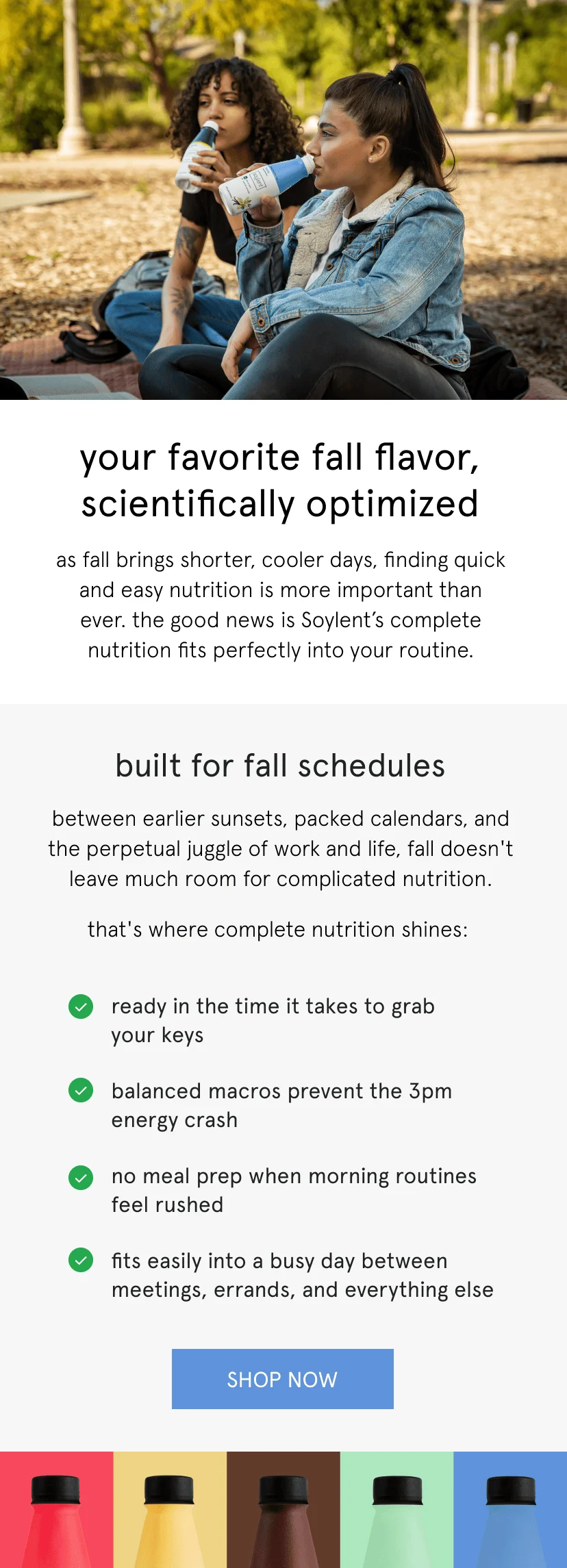 your favorite fall flavor, scientifically optimized. as fall brings shorter, cooler days, finding quick and easy nutrition is more important than ever. the good news is Soylent’s complete nutrition fits perfectly into your routine. built for fall schedules. between earlier sunsets, packed calendars, and the perpetual juggle of work and life, fall doesn't leave much room for complicated nutrition.  ready in the time it takes to grab  your keys&nbsp; balanced macros prevent the 3pm energy crash&nbsp; no meal prep when morning routines feel rushed&nbsp; fits easily into a busy day between meetings, errands, and everything else