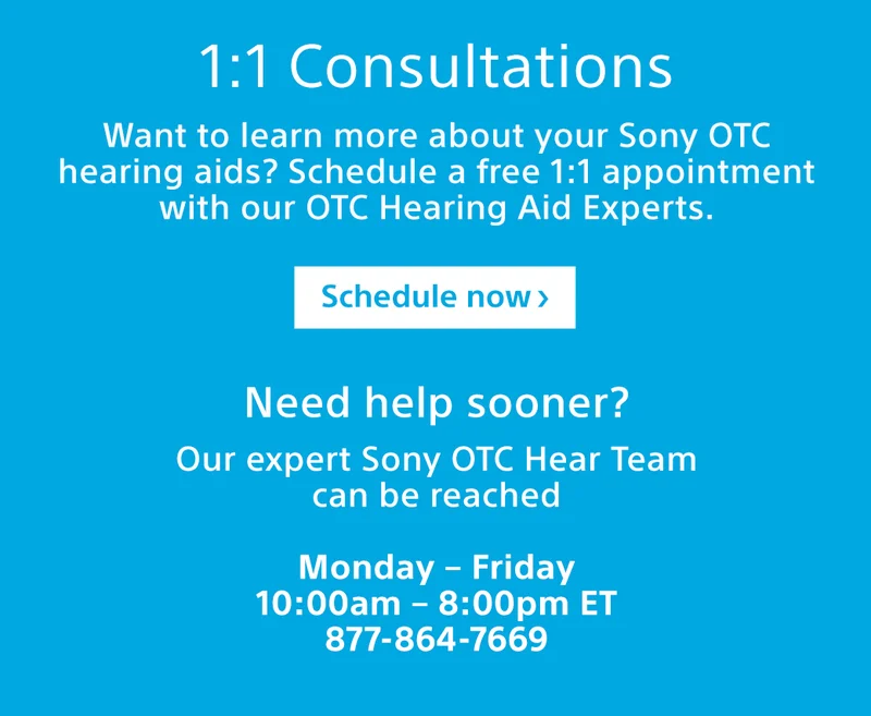 1:1 Consultations Want to learn more about your Sony OTC hearing aids? Schedule a free 1:1 appointment with our OTC Hearing Aid Experts. Schedule now Need help sooner? Our expert Sony OTC Hear Team can be reached Monday – Friday 10:00am – 8:00pm ET 877-864-7669