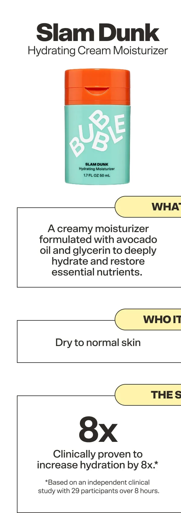 Slam Dunk Hydrating Cream Moisturizer. What it is: A creamy moisturizer formulated with avocado oil and glycerin to deeply hydrate and restore essential nutrients.&nbsp;Who it's for: Dry to normal skin  The Stats: Clinically proven to increase moisturization by 8x* *Based on an independent clinical study with 29 participants vs. untreated skin after 8 hours.