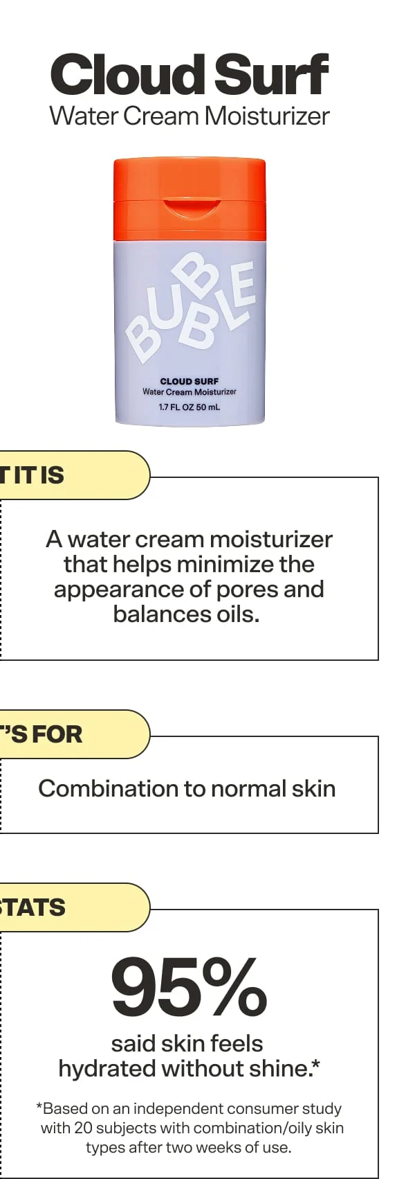 Cloud Surf Water Cream Moisturizer. What it is:A water cream moisturizer that helps minimize the appearance of pores and balances oils.&nbsp;   Who it's for: Combination to normal skin&nbsp;   The stats: 95% said skin feels hydrated without shine* *Based on an independent consumer study with 20 subjects with combination/oily skin types after two weeks of use.