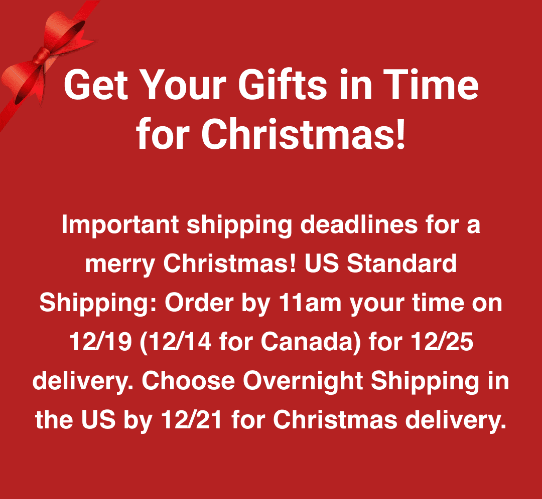 Get Your Gifts in Time for Christmas! - Important shipping deadlines for a merry Christmas! US Standard Shipping: Order by 11am your time on 12/19 (12/14 for Canada) for 12/25 delivery. Choose Overnight Shipping in the US by 12/21 for Christmas delivery.