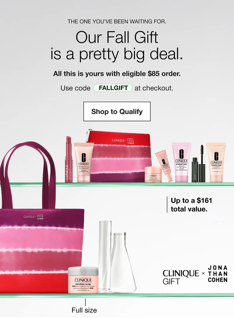 The one you’ve been waiting for. | Our Fall Giftis a pretty big deal. | All this is yours with eligible $85 order. | Use code  discount code at checkout. | Shop to Qualify | Up to a $161total value. | Full size | CLINIQUE GIFT JONA THAN COHEN