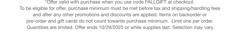 *Offer valid with purchase when you use code discount code at checkout. To be eligible for offer, purchase minimum must be met before tax and shipping/handling fees and after any other promotions and discounts are applied. Items on backorder or pre-order and gift cards do not count towards purchase minimum.  Limit one per order. Quantities are limited. Offer ends 10/29/2025 or while supplies last. Selection may vary.