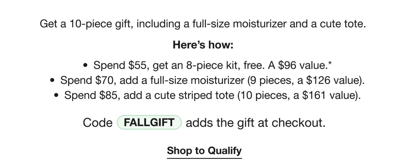 Get a 10-piece gift, including a full-size moisturizer and a cute tote. | Here’s how: | Spend $55, get an 8-piece kit, free. A $96 value.* | Spend $70, add a full-size moisturizer (9 pieces, a $126 value). | Spend $85, add a cute striped tote (10 pieces, a $161 value). | Code discount code adds the gift at checkout. | Shop to Qualify