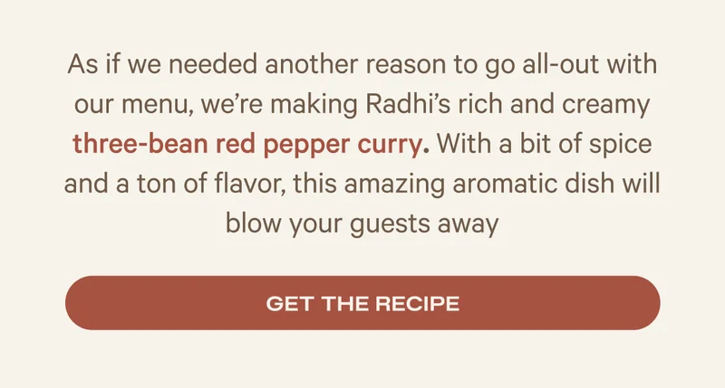 As if we needed another reason to go all-out with our menu, we’re making Radhi’s rich and creamy three-bean red pepper curry. With a bit of spice and a ton of flavor, this amazing aromatic dish will blow your guests away