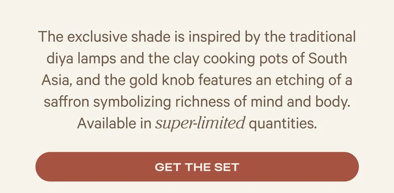 The exclusive shade is inspired by the traditional diya lamps and the clay cooking pots of South Asia, and the gold knob features an etching of a saffron symbolizing richness of mind and body. Available in super-limited quantities.