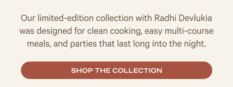 Our limited-edition collection with Radhi Devlukia was designed for clean cooking, easy multi-course meals, and parties that last long into the night.