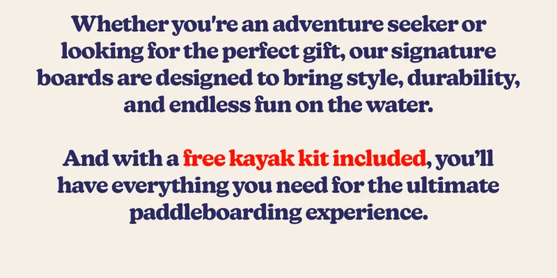 Whether you're an adventure seeker or looking for the perfect gift, our signature boards are designed to bring style, durability, and endless fun on the water. And with a free kayak kit included, you’ll have everything you need for the ultimate paddleboarding experience.
