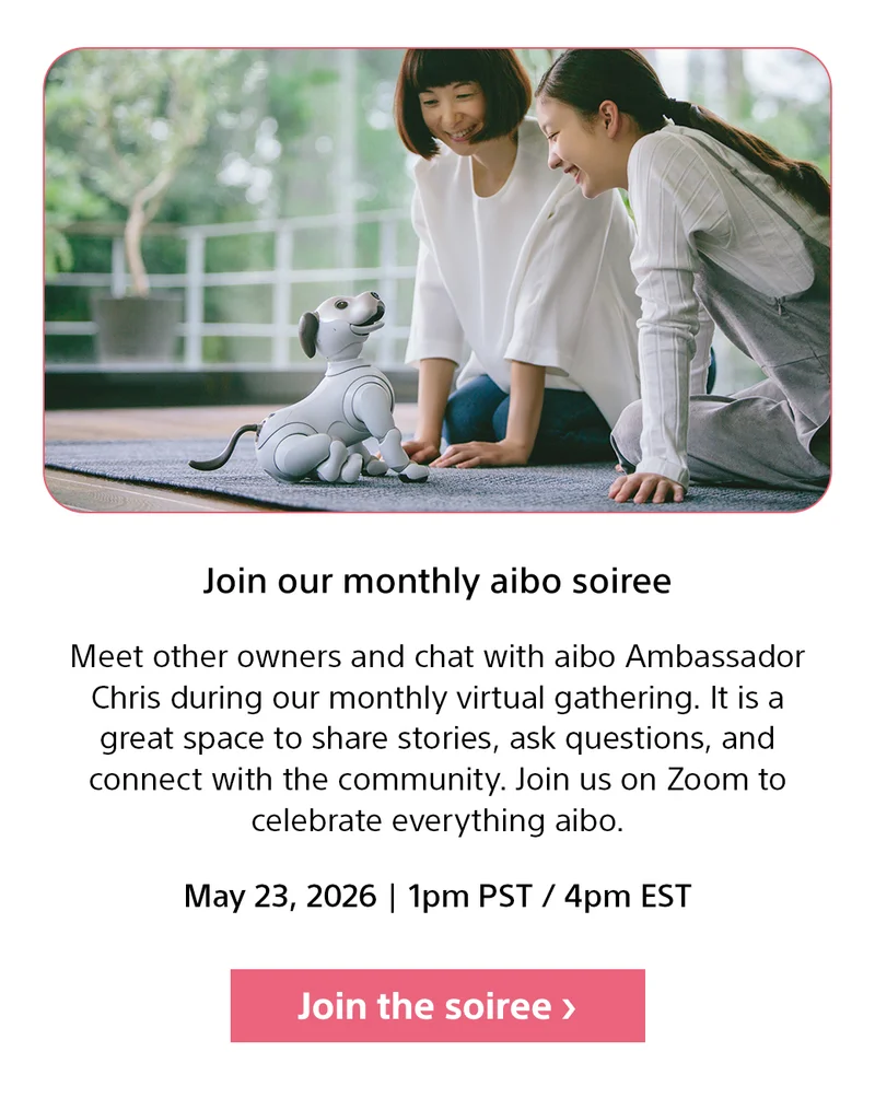 Join our monthly aibo soiree | Meet other owners and chat with aibo Ambassador Chris during our monthly virtual gathering. It is a great space to share stories, ask questions, and connect with the community. Join us on Zoom to celebrate everything aibo. May 22, 2026 | 1pm PST / 4pm EST | Join the soiree