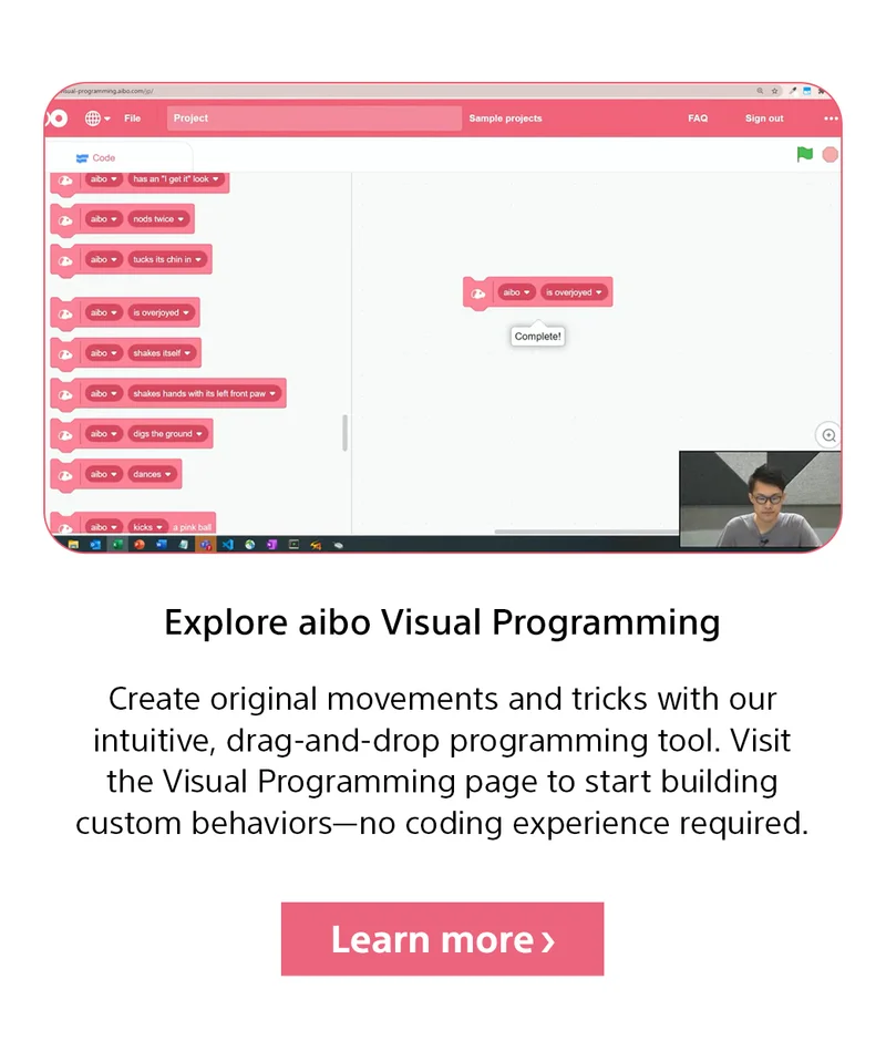 Explore aibo Visual Programming | Create original movements and tricks with our intuitive, drag-and-drop programming tool. Visit the Visual Programming page to start building custom behaviors—no coding experience required. Learn more
