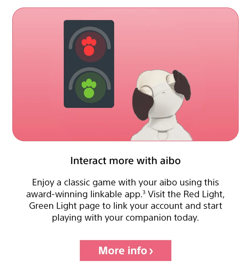 Interact more with aibo | Enjoy a classic game with your aibo using this award-winning linkable app.3 Visit the Red Light, Green Light page to link your account and start playing with your companion today. More info