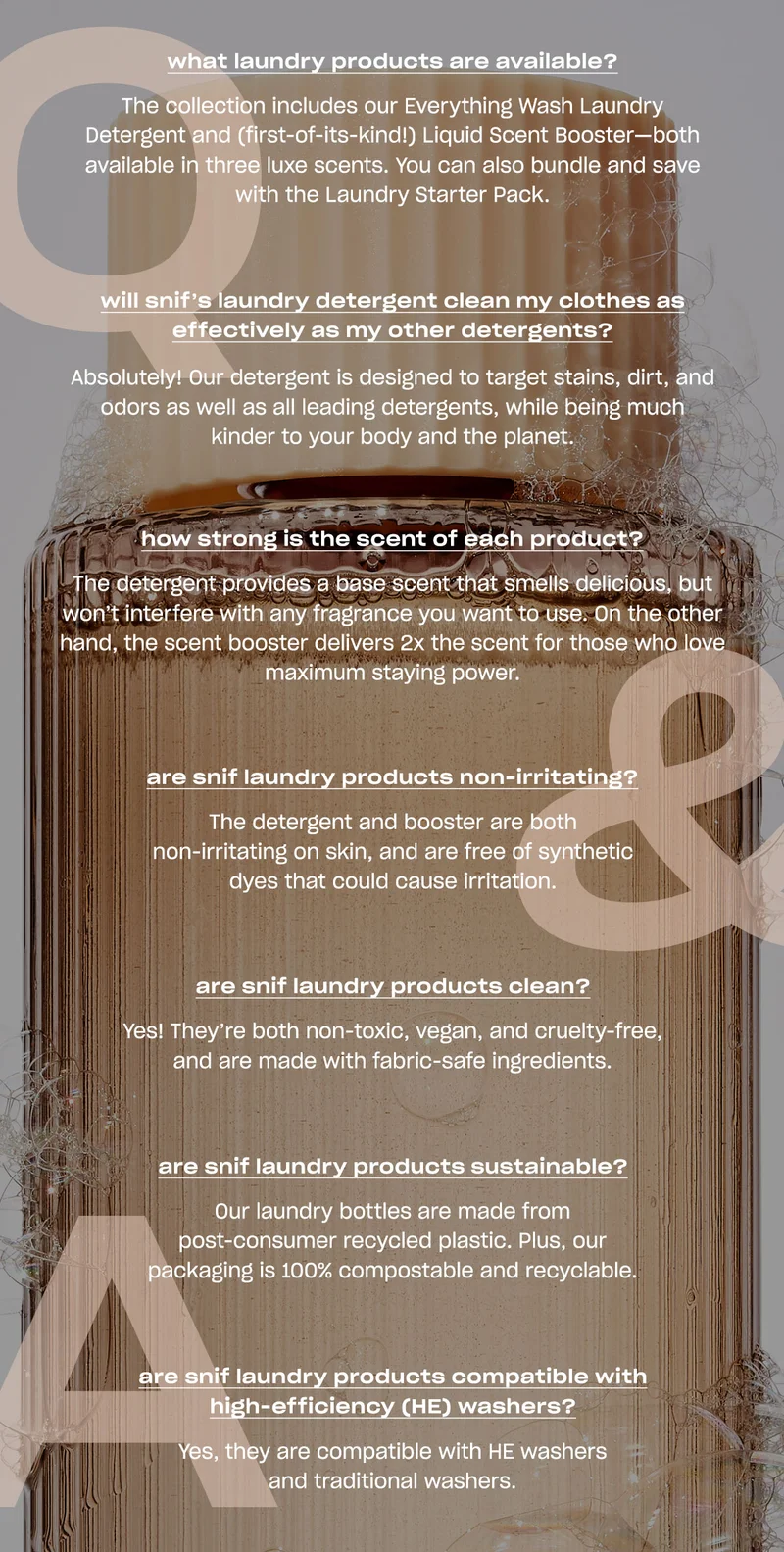 what laundry products are available? The collection includes our Everything Wash Laundry Detergent and (first-of-its-kind!) Liquid Scent Booster-both available in three luxe scents. You can also bundle and save with the Laundry Starter Pack. will snif's laundry detergent clean my clothes as effectively as my other detergents? Absolutely! Our detergent is designed to target stains, dirt, and odors as well as all leading detergents, while being much kinder to your body and the planet. how strong is the scent of each product? The detergent provides a base scent that smells delicious, but won't interfere with any fragrance you want to use. On the other hand, the scent booster delivers 2x the scent for those who love maximum staying power. are snif laundry products non-irritating? The detergent and booster are both non-irritating on skin, and are free of synthetic dyes that could cause irritation. are snif laundry products clean? Yes! They're both non-toxic, vegan, and cruelty-free, and are made with fabric-safe ingredients. are snif laundry products sustainable? Our laundry bottles are made from post-consumer recycled plastic. Plus, our packaging is 100% compostable and recyclable. are snif laundry products compatible with high-efficiency (HE) washers? Yes, they are compatible with HE washers and traditional washers.