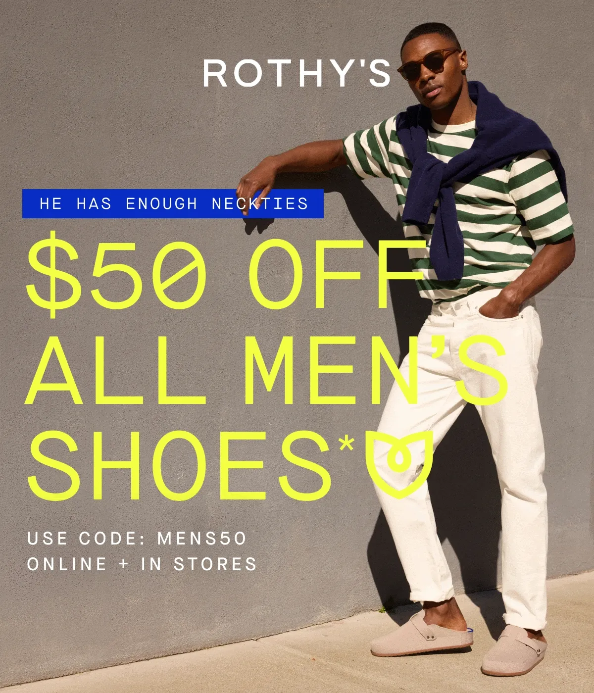 HE HAS ENOUGH NECKTIES $50 OFF ALL MEN'S SHOES* USE CODE MENS50 ONLINE + IN STORES HE HAS ENOUGH NECKTIES $50 OFF ALL MEN'S SHOES* USE CODE MENS50 ONLINE + IN STORES