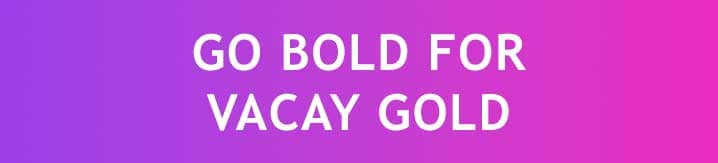 GO BOLD FOR VACAY GOLD