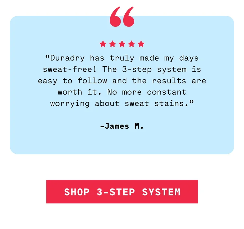 “Duradry has truly made my days sweat-free! The 3-step system is easy to follow and the results are worth it. No more constant worrying about sweat stains.”  -James M. Shop 3-Step System