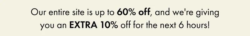 Our entire site is up to 60% off, and we're giving you an EXTRA 10% off for the next 6 hours!