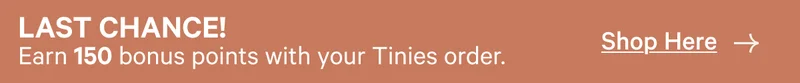 Last Chance! Earn 150 bonus points with your Tinies order. | Shop Here