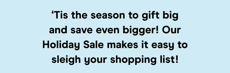 ‘Tis the season to gift big and save even bigger! Our Holiday Sale makes it easy to sleigh your shopping list!