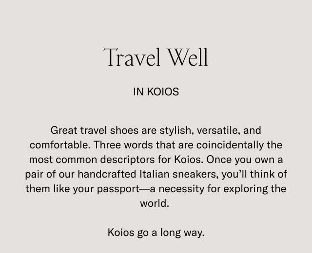 Travel Well In Koios. Great travel shoes are stylish, versatile, and comfortable. Three words that are coincidentally the most common descriptors for Koios. Once you own a pair of our handcrafted Italian sneakers, you'll think of them like your passport- a necessity for exploring the world. Koios go a long way.