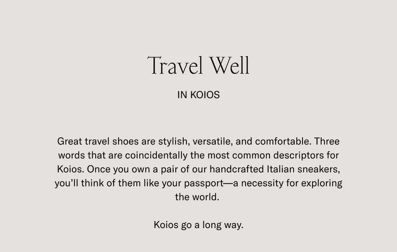 Travel Well In Koios. Great travel shoes are stylish, versatile, and comfortable. Three words that are coincidentally the most common descriptors for Koios. Once you own a pair of our handcrafted Italian sneakers, you'll think of them like your passport- a necessity for exploring the world. Koios go a long way.