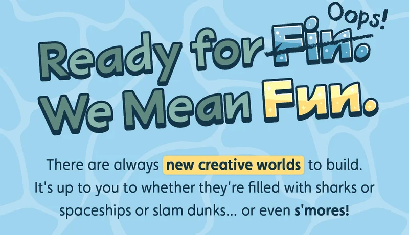 Ready for Fin. Oops! We Mean Fun. There are always new creative worlds to build. It's up to you to whether they're filled with sharks or spaceships or slam dunks... or even s'mores!