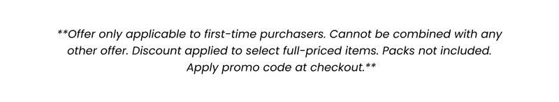 **Offer only applicable to first-time purchasers. Cannot be combined with any other offer. Discount applied to select full-priced items. Packs not included. Apply promo code at checkout.**
