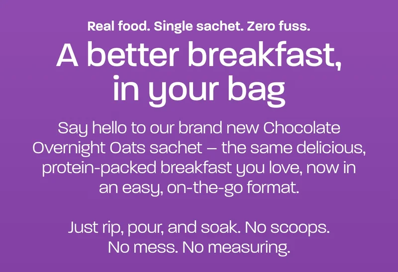 Real food. Single sachet. Zero fuss. A better breakfast, in your bag. Say hello to our brand new Chocolate Overnight Oats sachet – the same delicious, protein-packed breakfast you love, now in an easy, on-the-go format.  Just rip, pour, and soak. No scoops. No mess. No measuring.
