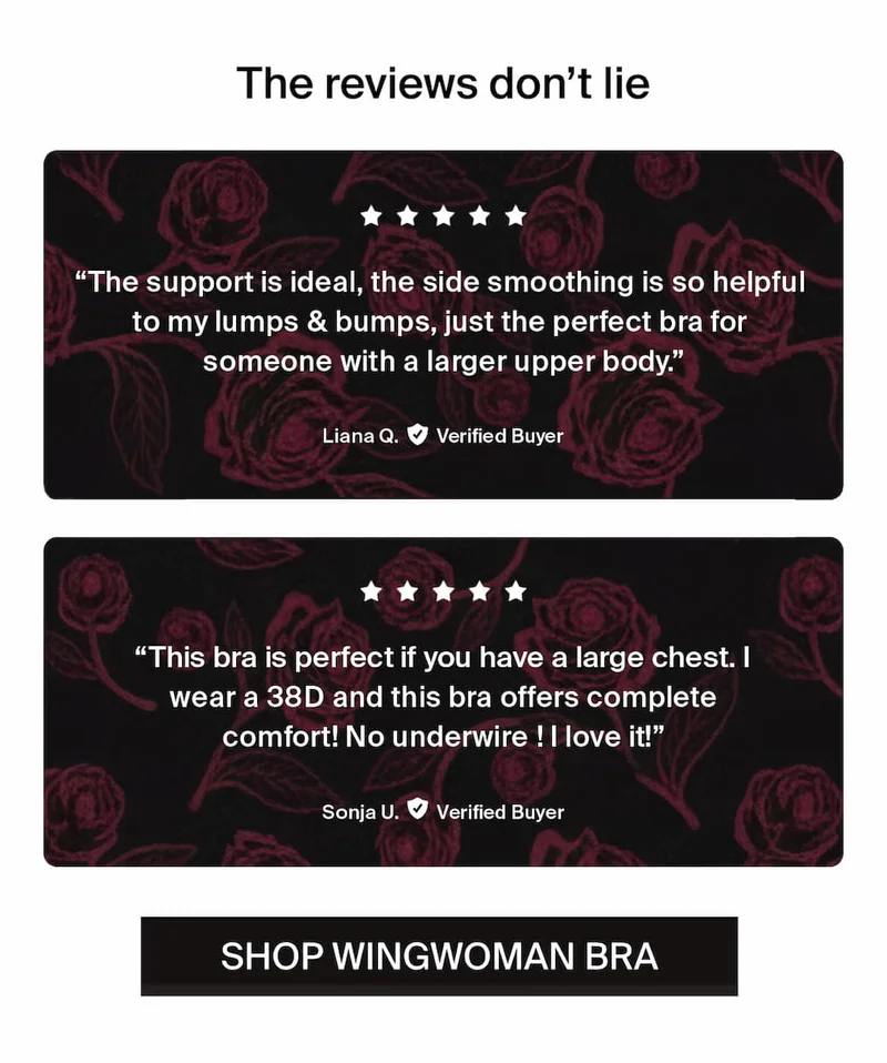 The reviews don't lie. "The support is ideal, the side smoothing is so helpful to my lumps & bumps, just the perfect bra for someone with a larger upper body." -Liana Q. Verified Buyer. "This bra is perfect if you have a large chest. I wear a 38D and this bra offers complete comfort! No underwire! I love it!" -Sonja U. Verified Buyer. Shop wingwoman bra.