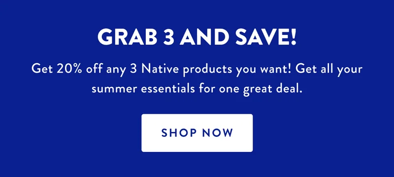 GRAB 3 AND SAVE! | Get 20% off any 3 Native product you want! Get all your summer essentials for one great deal. | SHOP NOW