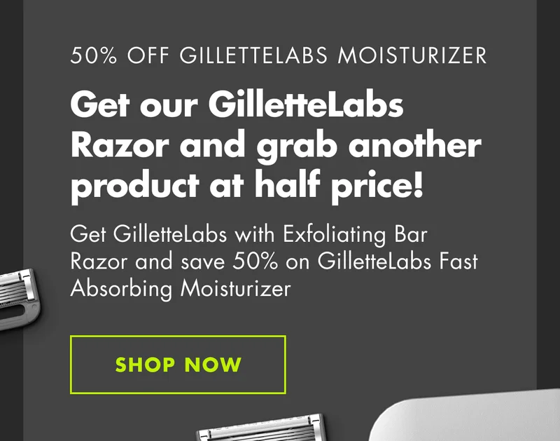 50% OFF GILLETTELABS MOISTURIZER. Get our GilletteLabs Razor and grab another product at half price! Get Gillette Labs with Exfoliating Bar Razor and save 50% on GilletteLabs Fast Absorbing Moisturizer. SHOP NOW