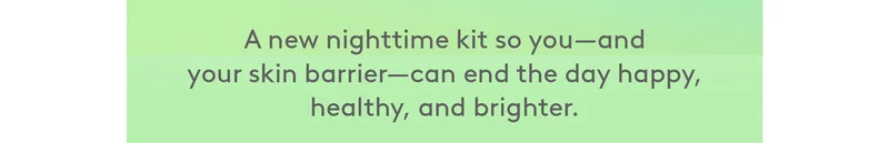 A new nighttime kit so you–and your skin barrier– can end the day happy, healthy, and brighter.